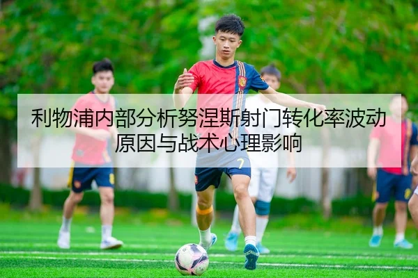 利物浦内部分析努涅斯射门转化率波动原因与战术心理影响 | leyu