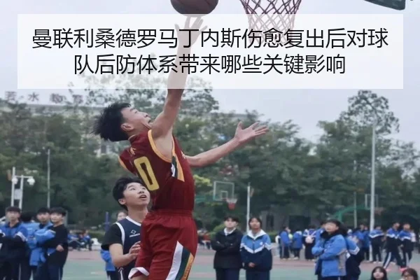 曼联利桑德罗马丁内斯伤愈复出后对球队后防体系带来哪些关键影响（leyu）