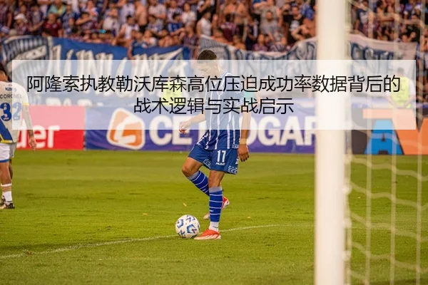 阿隆索执教勒沃库森高位压迫成功率数据背后的战术逻辑与实战启示（leyu）