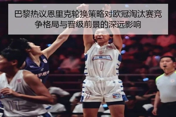 巴黎热议恩里克轮换策略对欧冠淘汰赛竞争格局与晋级前景的深远影响 | leyu