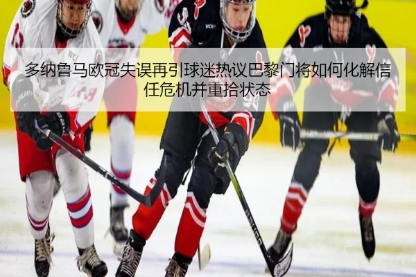 多纳鲁马欧冠失误再引球迷热议巴黎门将如何化解信任危机并重拾状态 - leyu