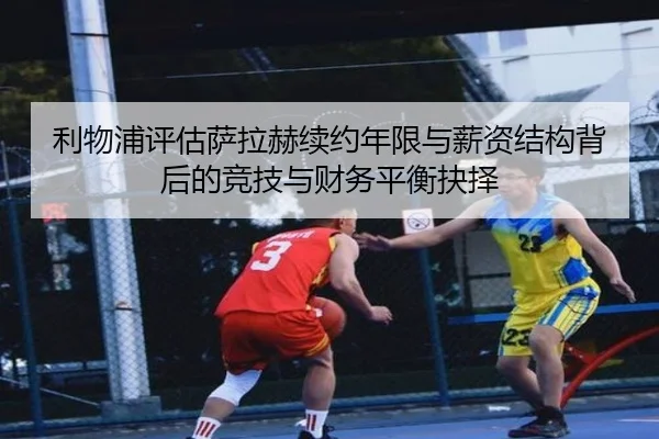 利物浦评估萨拉赫续约年限与薪资结构背后的竞技与财务平衡抉择 | leyu