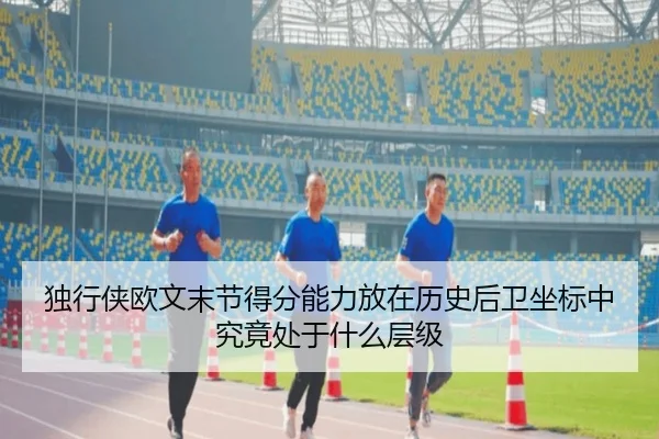 独行侠欧文末节得分能力放在历史后卫坐标中究竟处于什么层级（leyu）