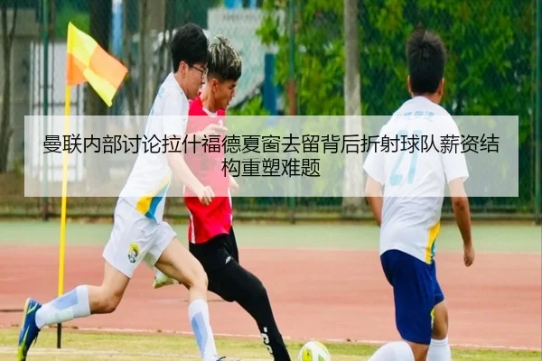 曼联内部讨论拉什福德夏窗去留背后折射球队薪资结构重塑难题 | leyu